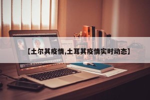【土尔其疫情,土耳其疫情实时动态】