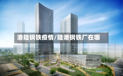 港陆钢铁疫情/陆港钢铁厂在哪-第1张图片