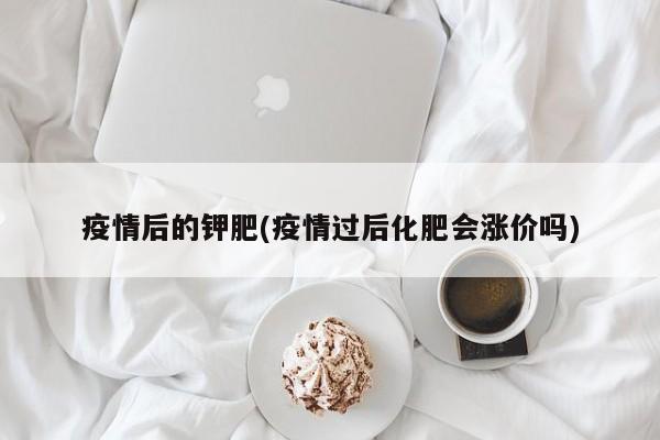 疫情后的钾肥(疫情过后化肥会涨价吗)